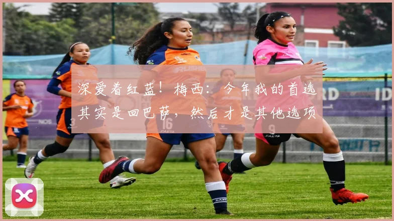 深爱着红蓝！梅西：今年我的首选其实是回巴萨，然后才是其他选项