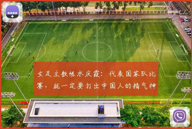 女足主教练水庆霞：代表国家队比赛，就一定要打出中国人的精气神