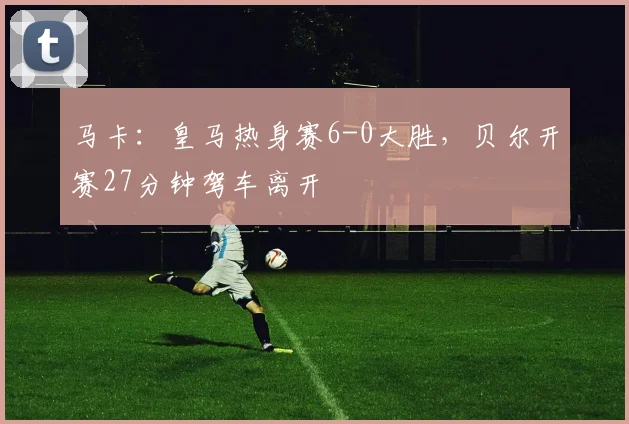 马卡：皇马热身赛6-0大胜，贝尔开赛27分钟驾车离开