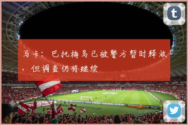 马卡：巴托梅乌已被警方暂时释放，但调查仍将继续