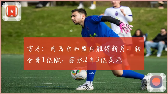 官方：内马尔加盟利雅得新月，转会费1亿欧，薪水2年3亿美元