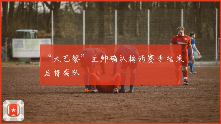 “大巴黎”主帅确认梅西赛季结束后将离队