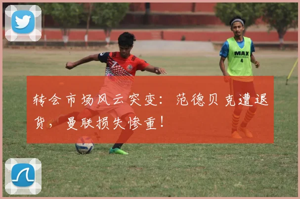 转会市场风云突变：范德贝克遭退货，曼联损失惨重！