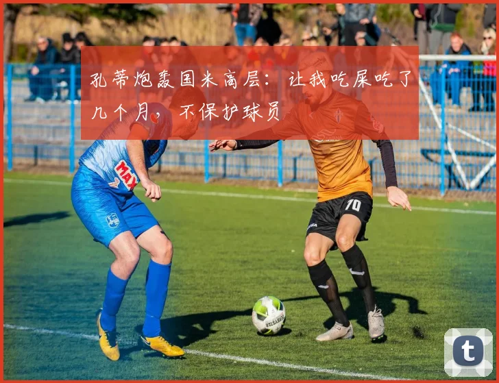 孔蒂炮轰国米高层：让我吃屎吃了几个月，不保护球员