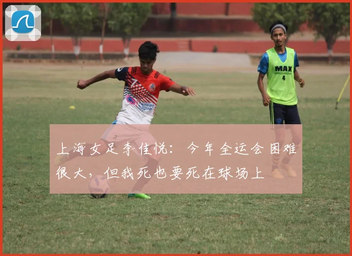 上海女足李佳悦：今年全运会困难很大，但我死也要死在球场上