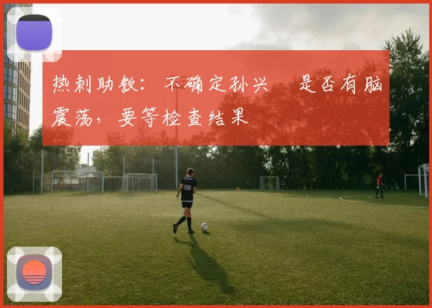 热刺助教：不确定孙兴慜是否有脑震荡，要等检查结果