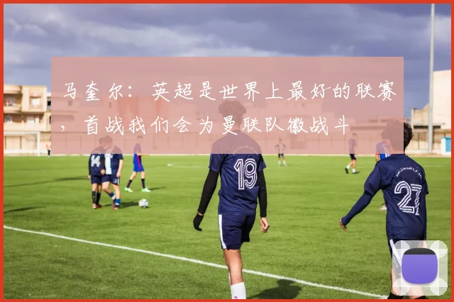 马奎尔：英超是世界上最好的联赛，首战我们会为曼联队徽战斗