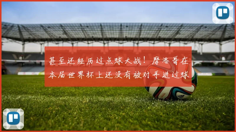 甚至还经历过点球大战！摩洛哥在本届世界杯上还没有被对手进过球
