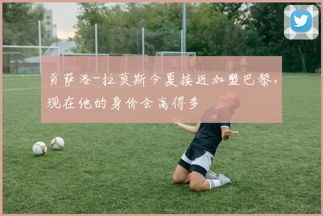 贡萨洛-拉莫斯今夏接近加盟巴黎，现在他的身价会高得多