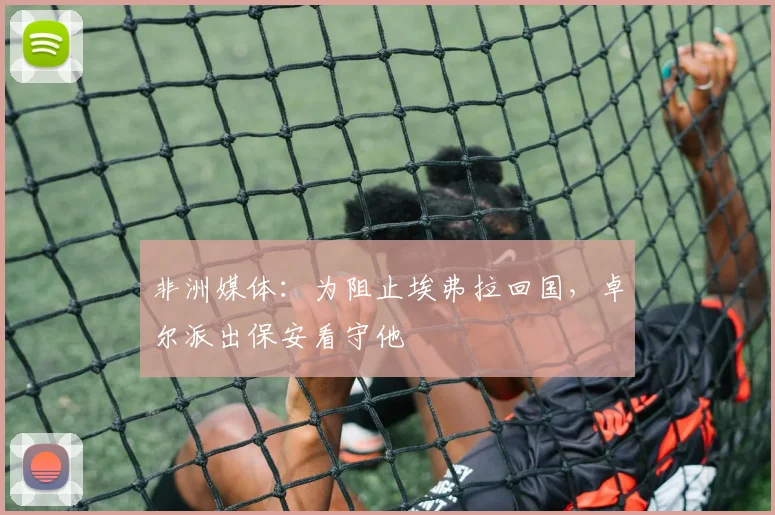 非洲媒体：为阻止埃弗拉回国，卓尔派出保安看守他