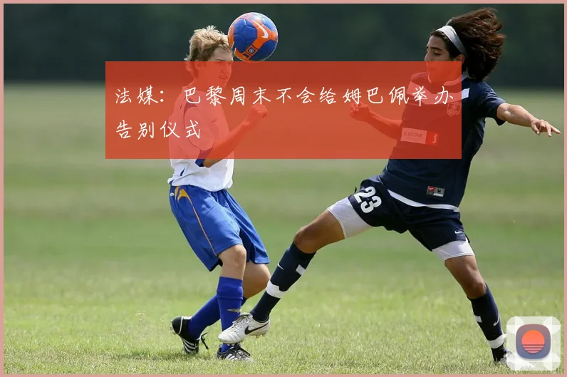 法媒：巴黎周末不会给姆巴佩举办告别仪式