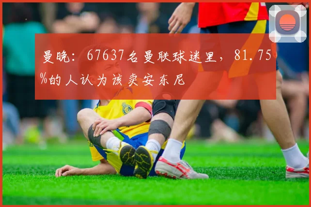 曼晚：67637名曼联球迷里，81.75%的人认为该卖安东尼
