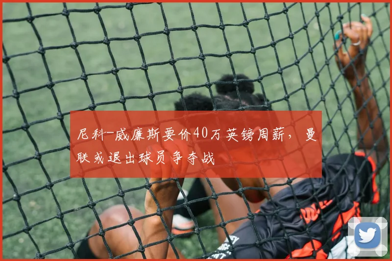 尼科-威廉斯要价40万英镑周薪，曼联或退出球员争夺战
