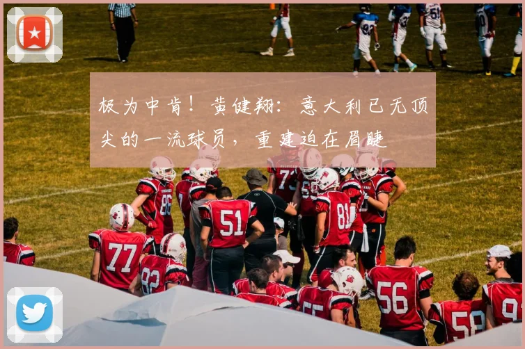 极为中肯！黄健翔：意大利已无顶尖的一流球员，重建迫在眉睫