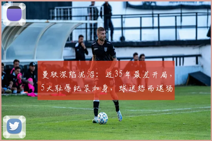 曼联深陷泥沼：近35年最差开局，5大耻辱纪录加身，球迷怒而退场