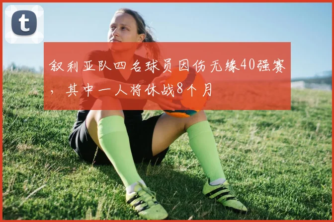 叙利亚队四名球员因伤无缘40强赛，其中一人将休战8个月