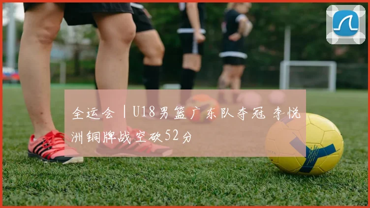 全运会｜U18男篮广东队夺冠 李悦洲铜牌战空砍52分