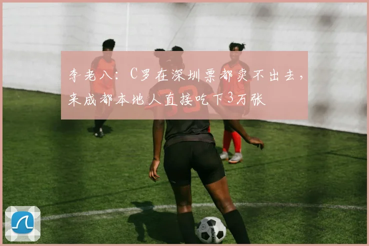 李老八：C罗在深圳票都卖不出去，来成都本地人直接吃下3万张