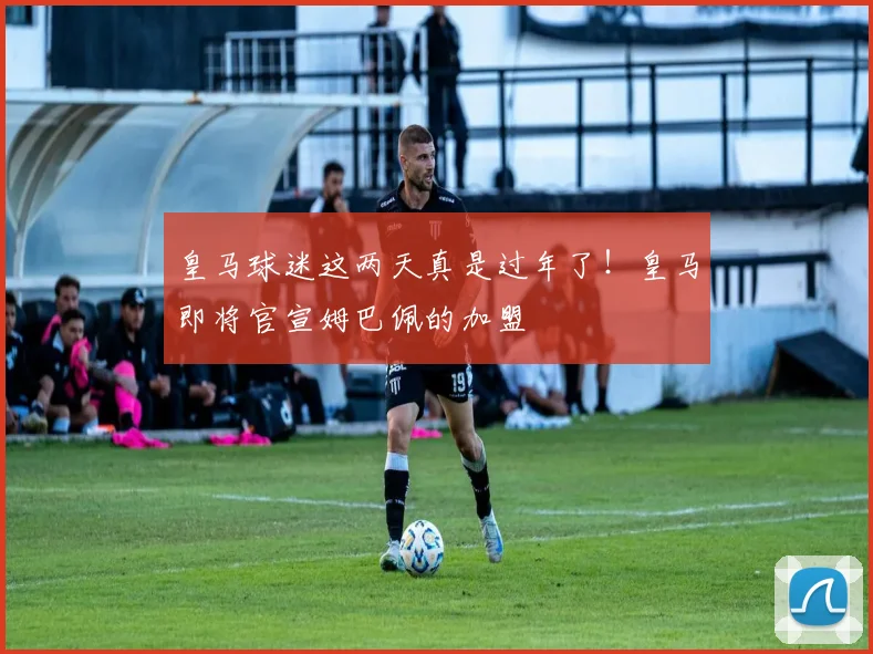 皇马球迷这两天真是过年了！皇马即将官宣姆巴佩的加盟