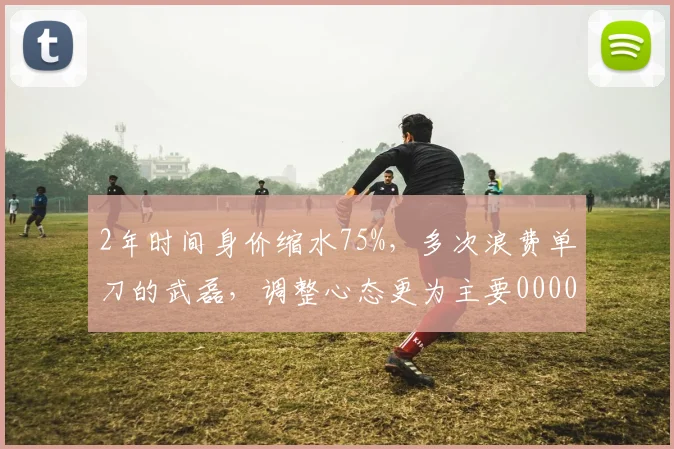 2年时间身价缩水75%，多次浪费单刀的武磊，调整心态更为主要0000644