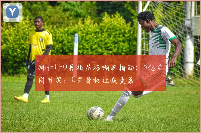 拜仁CEO鲁梅尼格嘲讽梅西：5亿合同可笑，C罗身材让我羡慕