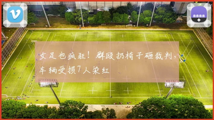 女足也疯狂！群殴扔椅子砸裁判，车辆受损7人染红