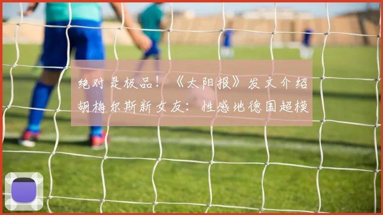 绝对是极品！《太阳报》发文介绍胡梅尔斯新女友：性感地德国超模