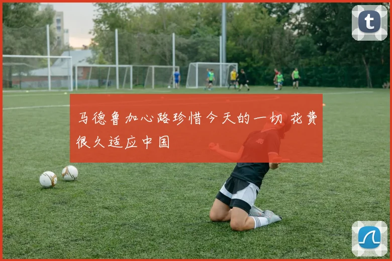 马德鲁加心路珍惜今天的一切 花费很久适应中国