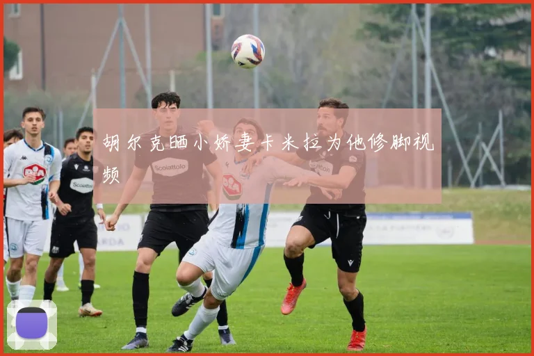 胡尔克晒小娇妻卡米拉为他修脚视频