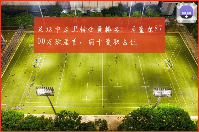 足坛中后卫转会费排名：马奎尔8700万欧居首，前十曼联占仨